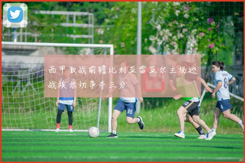 西甲激战前瞻比利亚雷亚尔主场迎战埃尔切争夺三分