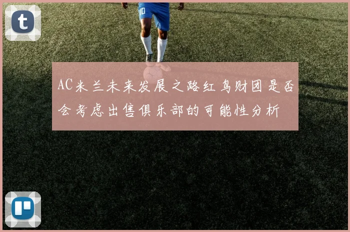 AC米兰未来发展之路红鸟财团是否会考虑出售俱乐部的可能性分析
