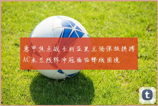 意甲焦点战卡利亚里主场保级拼搏AC米兰残阵冲冠面临锋线困境