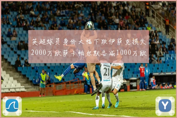 英超球员身价大幅下跌伊萨克损失2000万欧萨卡帕尔默各减1000万欧